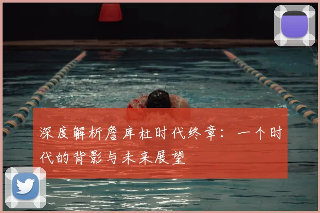 深度解析詹库杜时代终章：一个时代的背影与未来展望