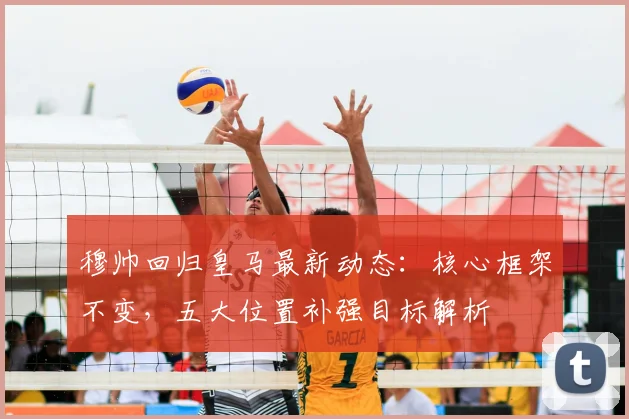 穆帅回归皇马最新动态：核心框架不变，五大位置补强目标解析