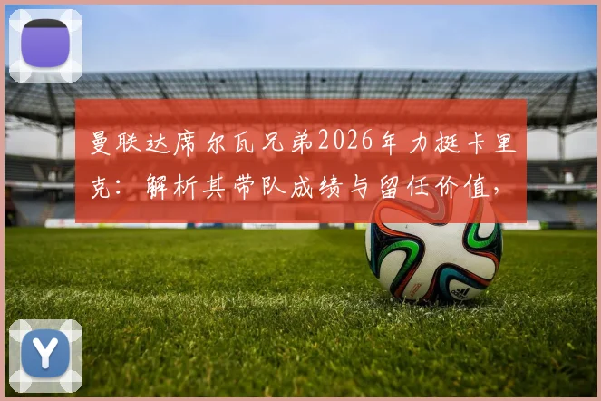 曼联达席尔瓦兄弟2026年力挺卡里克：解析其带队成绩与留任价值，为何他值得一个成长机会