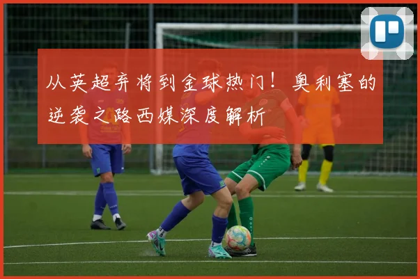 从英超弃将到金球热门！奥利塞的逆袭之路西媒深度解析
