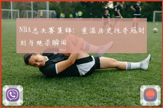 NBA总决赛集锦：重温历史性夺冠时刻与绝杀瞬间