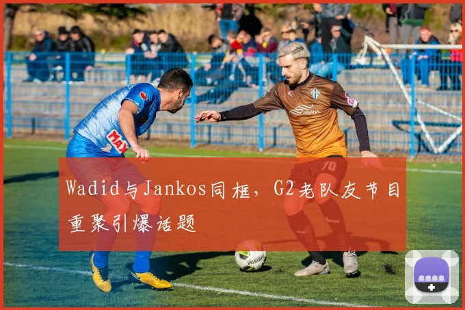 Wadid与Jankos同框，G2老队友节目重聚引爆话题