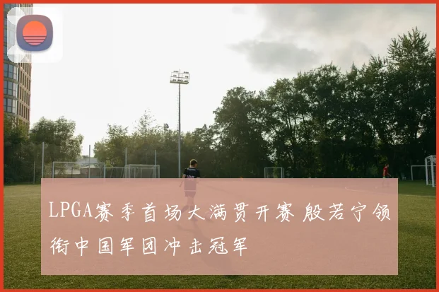LPGA赛季首场大满贯开赛 殷若宁领衔中国军团冲击冠军