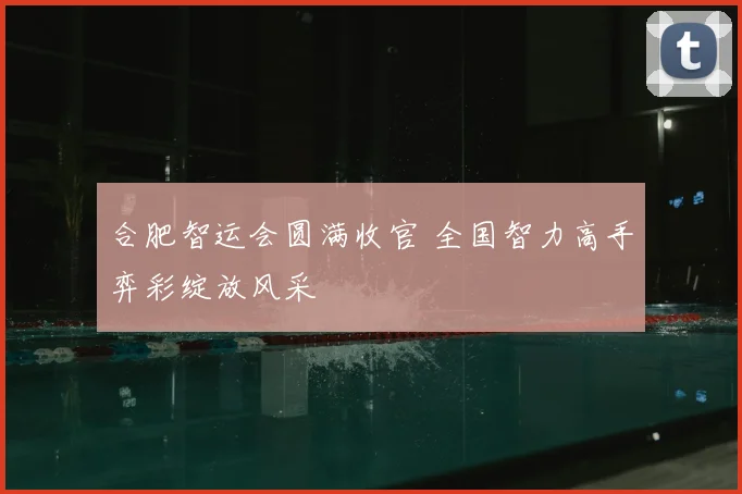 合肥智运会圆满收官 全国智力高手弈彩绽放风采