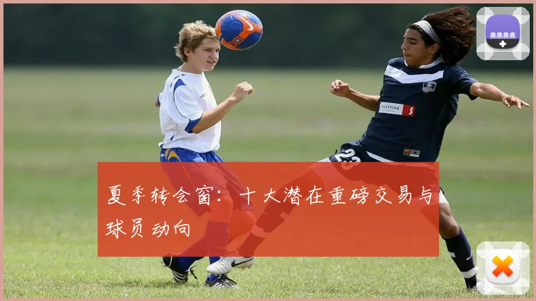 夏季转会窗：十大潜在重磅交易与球员动向