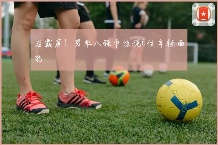 后霸屏！男单八强中惊现6位年轻面孔