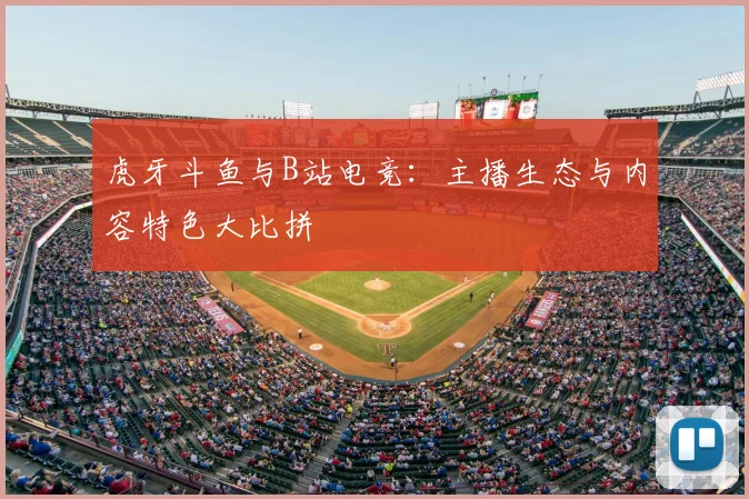 虎牙斗鱼与B站电竞：主播生态与内容特色大比拼