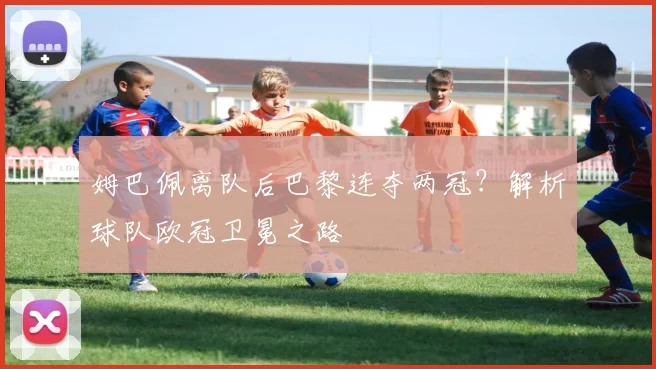姆巴佩离队后巴黎连夺两冠？解析球队欧冠卫冕之路