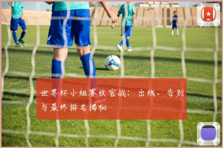 世界杯小组赛收官战：出线、告别与最终排名揭秘