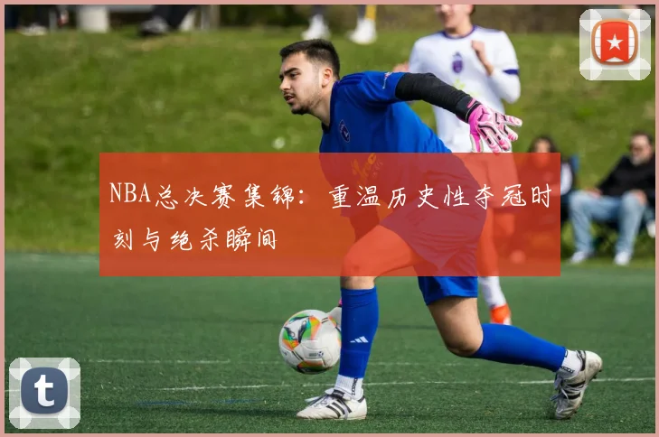 NBA总决赛集锦：重温历史性夺冠时刻与绝杀瞬间