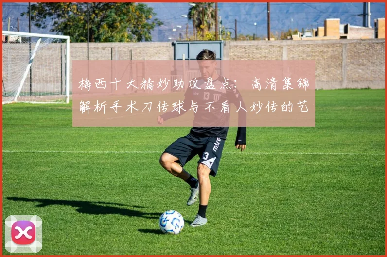 梅西十大精妙助攻盘点：高清集锦解析手术刀传球与不看人妙传的艺术