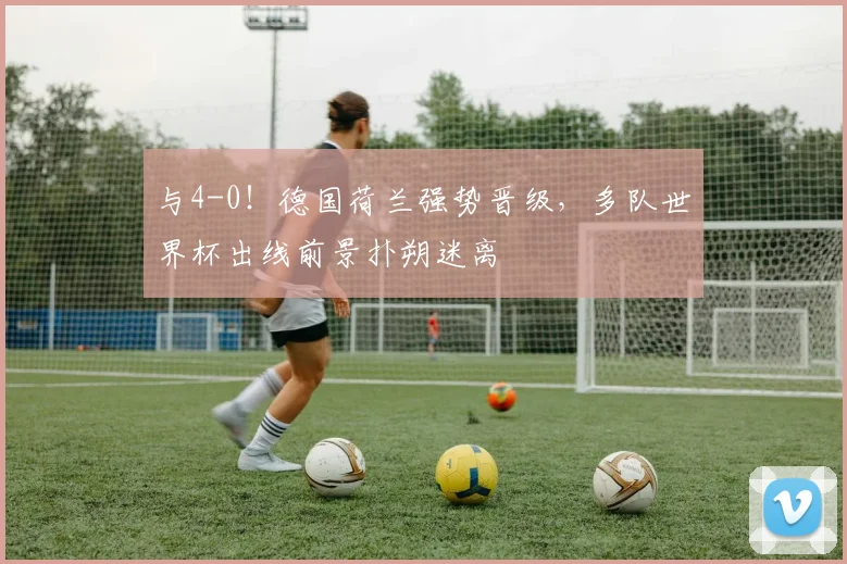 与4-0！德国荷兰强势晋级，多队世界杯出线前景扑朔迷离