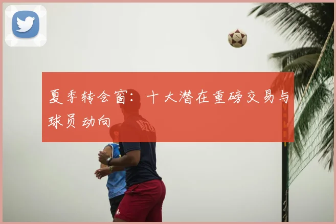 夏季转会窗：十大潜在重磅交易与球员动向
