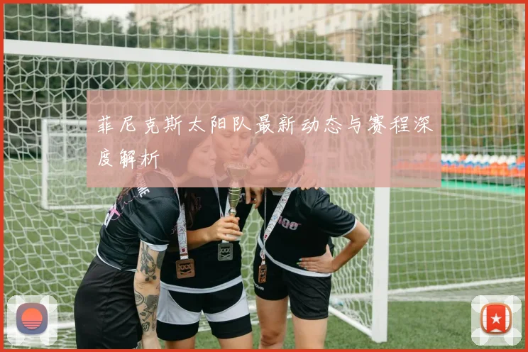 菲尼克斯太阳队最新动态与赛程深度解析