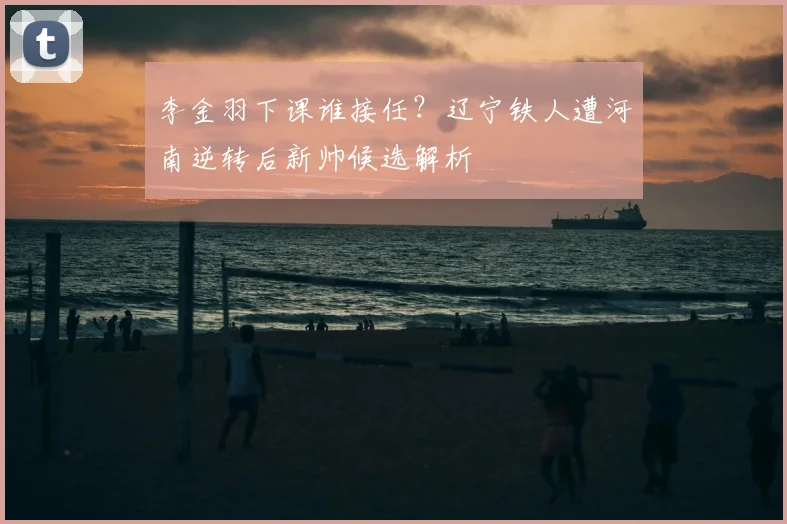 李金羽下课谁接任？辽宁铁人遭河南逆转后新帅候选解析