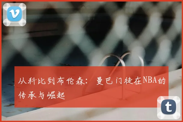 从科比到布伦森:曼巴门徒在NBA的传承与崛起