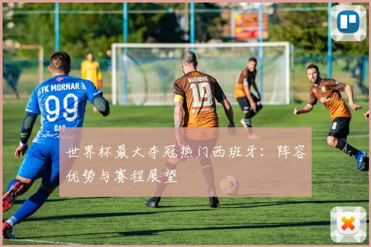 世界杯最大夺冠热门西班牙:阵容优势与赛程展望